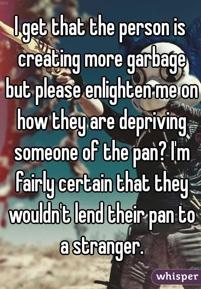 I get that the person is creating more garbage but please enlighten me on how they are depriving someone of the pan? I'm fairly certain that they wouldn't lend their pan to a stranger.