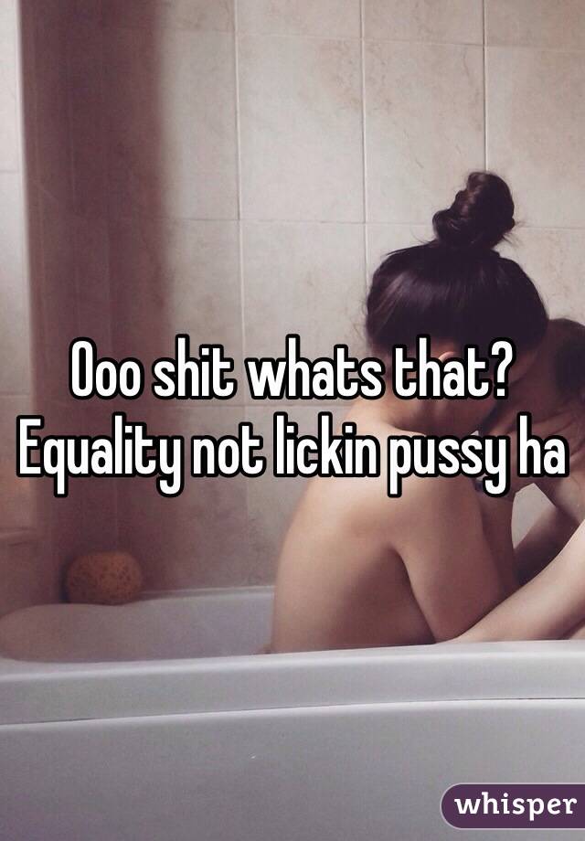 Ooo shit whats that? Equality not lickin pussy ha