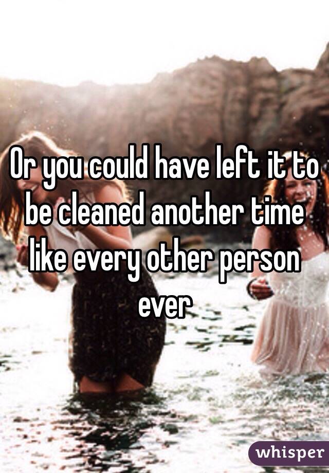 Or you could have left it to be cleaned another time like every other person ever