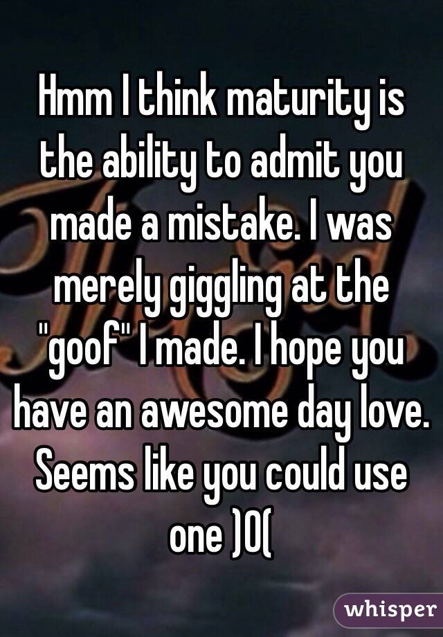 Hmm I think maturity is the ability to admit you made a mistake. I was merely giggling at the "goof" I made. I hope you have an awesome day love. Seems like you could use one )0(