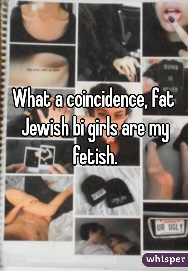 What a coincidence, fat Jewish bi girls are my fetish.