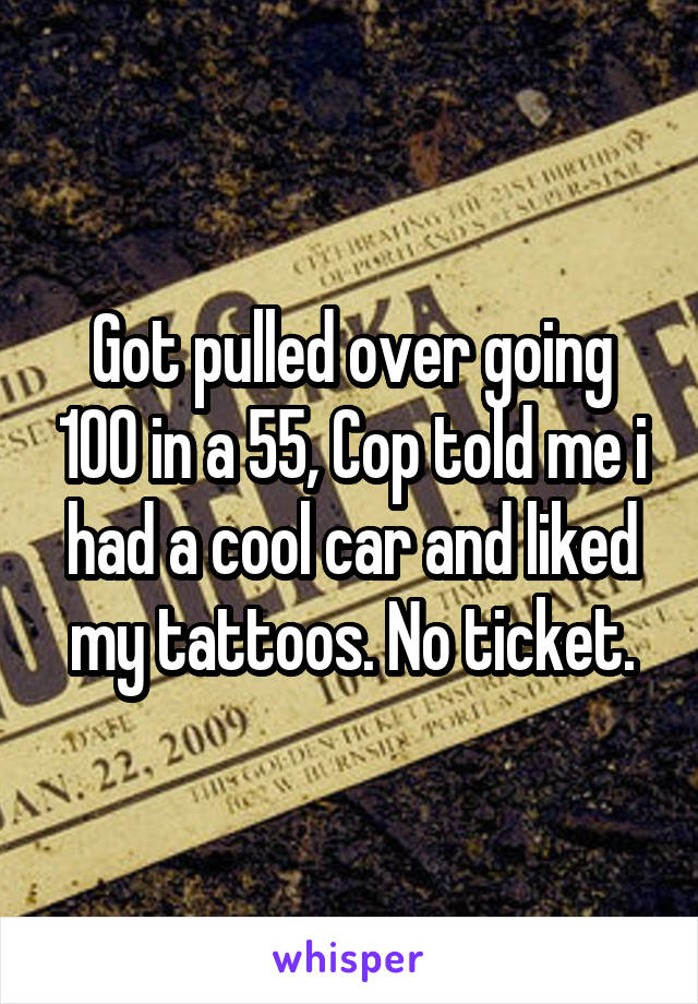 Got pulled over going 100 in a 55, Cop told me i had a cool car and liked my tattoos. No ticket.