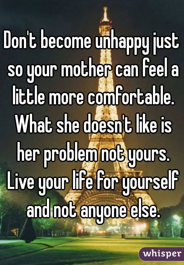 Don't become unhappy just so your mother can feel a little more comfortable. What she doesn't like is her problem not yours. Live your life for yourself and not anyone else.