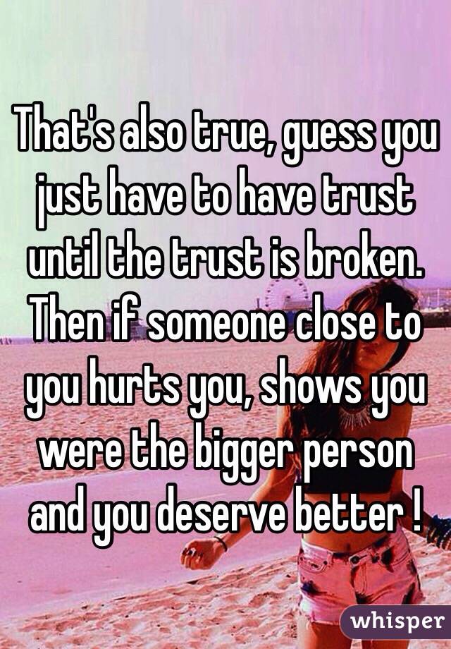 That's also true, guess you just have to have trust until the trust is broken. Then if someone close to you hurts you, shows you were the bigger person and you deserve better ! 