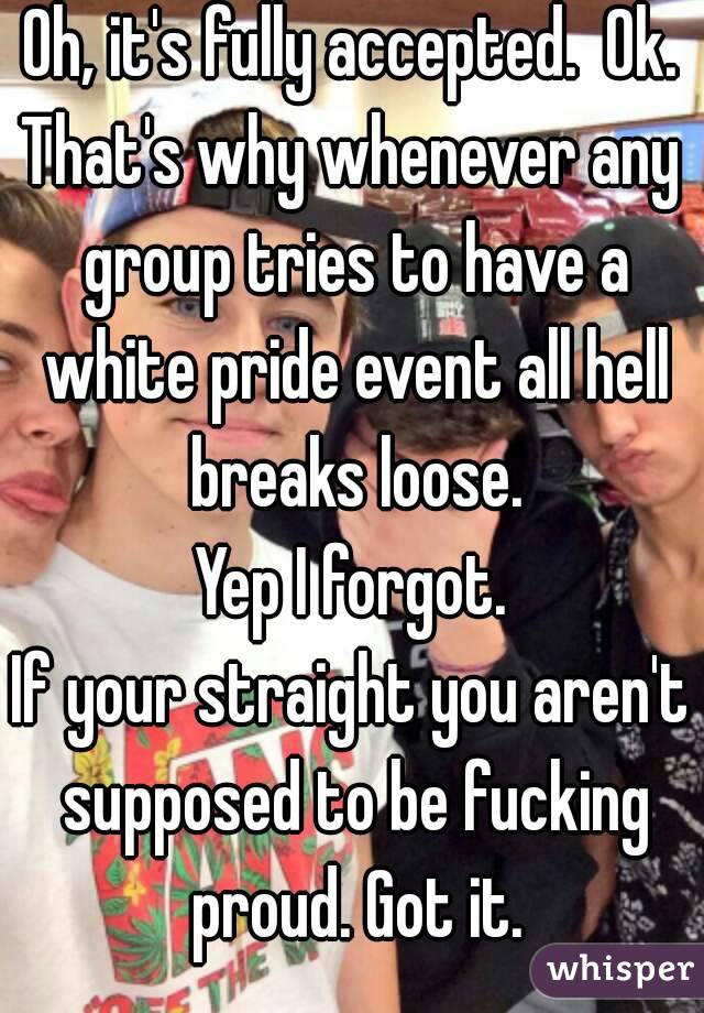 Oh, it's fully accepted.  Ok.
That's why whenever any group tries to have a white pride event all hell breaks loose.
Yep I forgot.
If your straight you aren't supposed to be fucking proud. Got it.