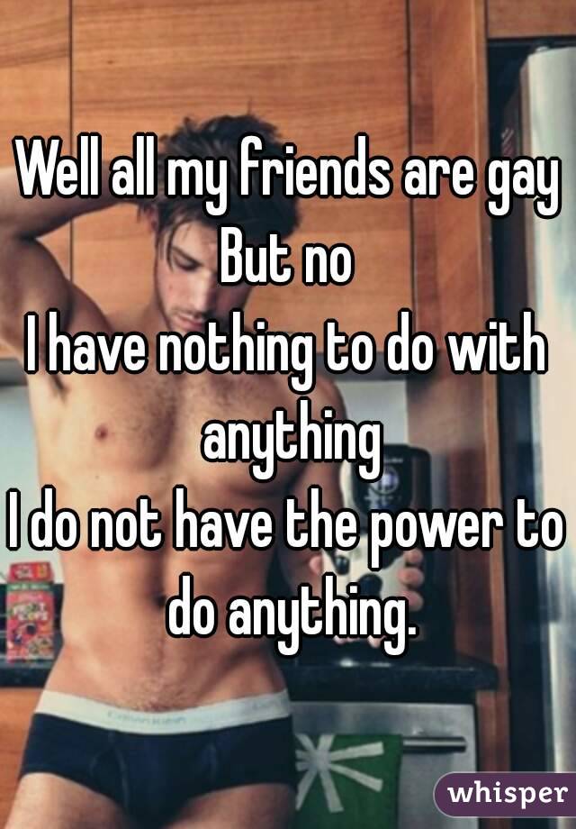 Well all my friends are gay
But no
I have nothing to do with anything
I do not have the power to do anything.