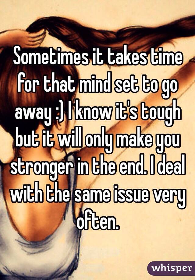 Sometimes it takes time for that mind set to go away :) I know it's tough but it will only make you stronger in the end. I deal with the same issue very often. 