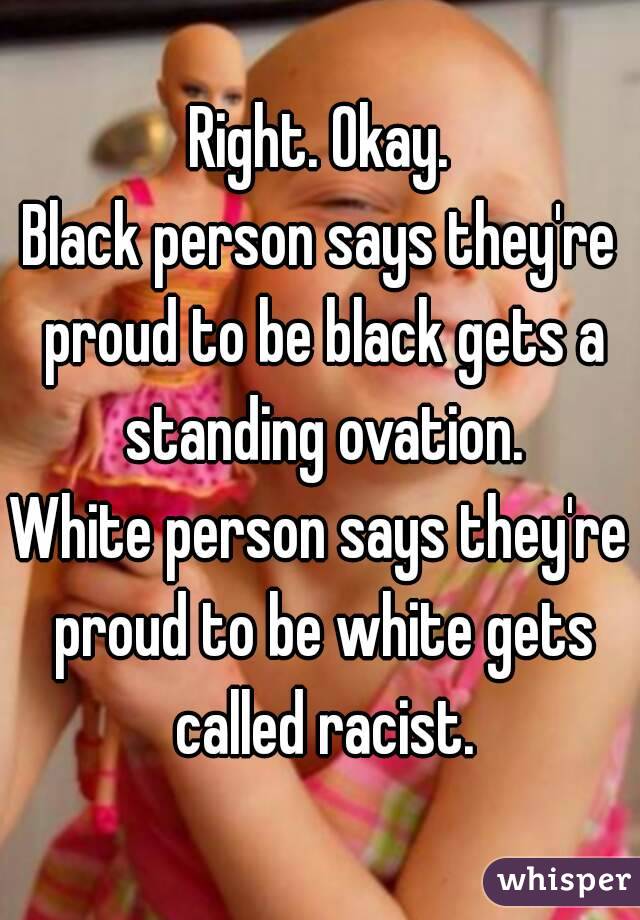 Right. Okay.
Black person says they're proud to be black gets a standing ovation.
White person says they're proud to be white gets called racist.