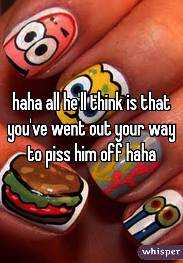 haha all he'll think is that you've went out your way to piss him off haha