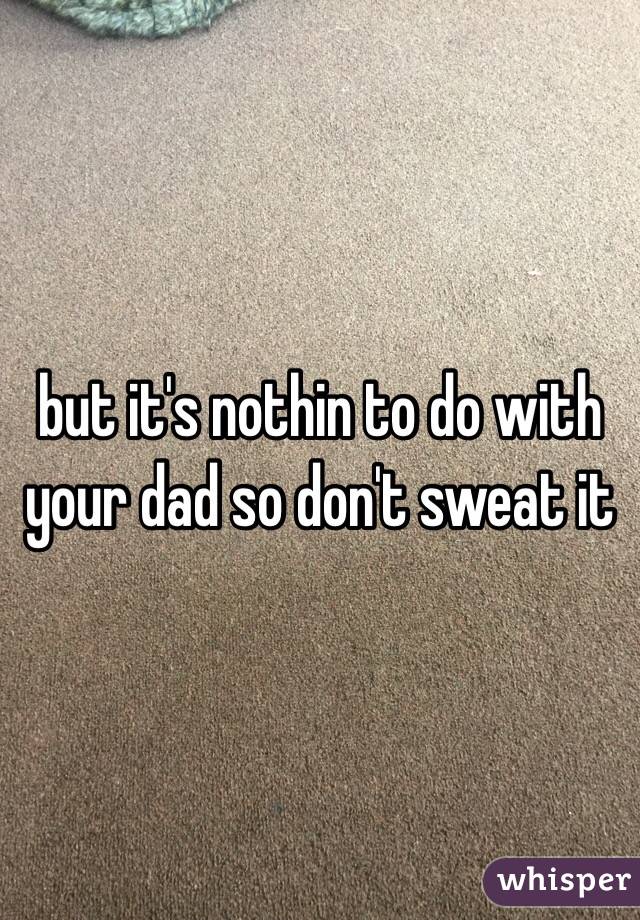 but it's nothin to do with your dad so don't sweat it