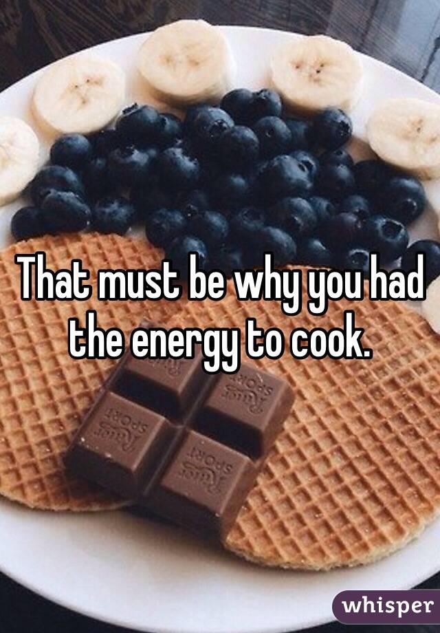 That must be why you had the energy to cook.