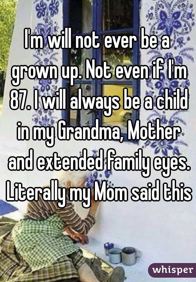 I'm will not ever be a grown up. Not even if I'm 87. I will always be a child in my Grandma, Mother and extended family eyes. Literally my Mom said this