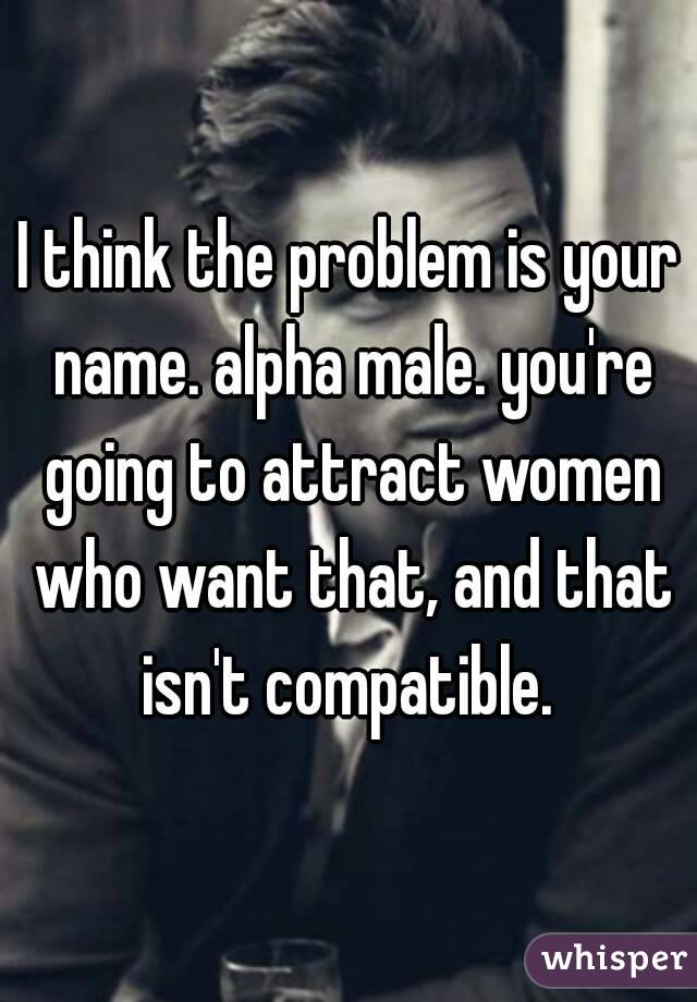 I think the problem is your name. alpha male. you're going to attract women who want that, and that isn't compatible. 