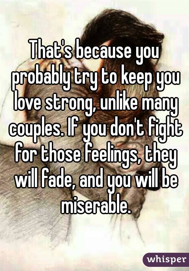 That's because you probably try to keep you love strong, unlike many couples. If you don't fight for those feelings, they will fade, and you will be miserable.