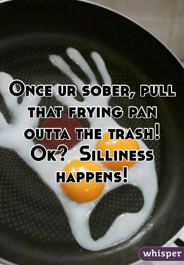Once ur sober, pull that frying pan outta the trash!  Ok?  Silliness happens!