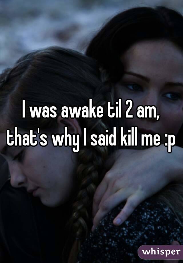 I was awake til 2 am, that's why I said kill me :p 