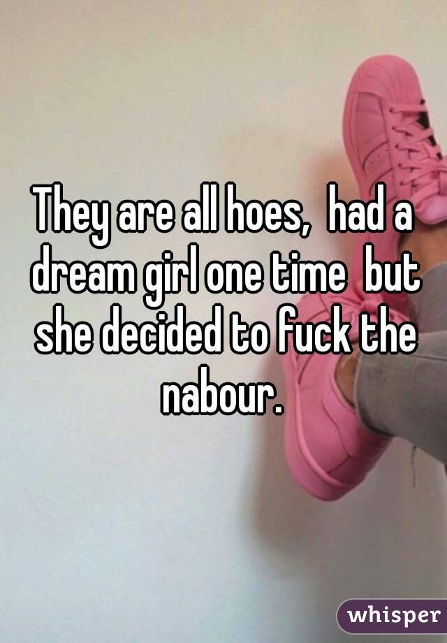 They are all hoes,  had a dream girl one time  but she decided to fuck the nabour. 