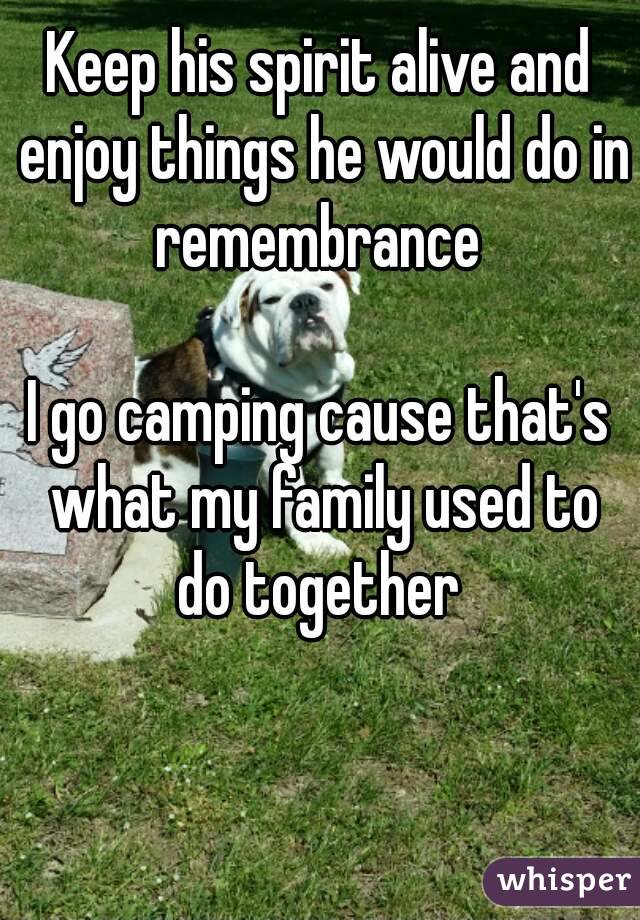 Keep his spirit alive and enjoy things he would do in remembrance 

I go camping cause that's what my family used to do together 