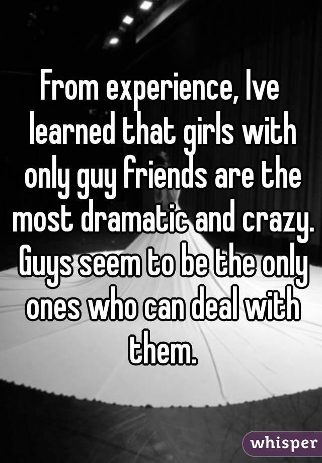 From experience, Ive learned that girls with only guy friends are the most dramatic and crazy. Guys seem to be the only ones who can deal with them.