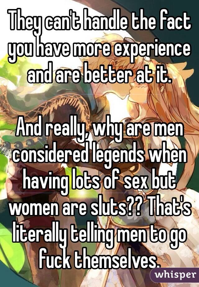 They can't handle the fact you have more experience and are better at it.

And really, why are men considered legends when having lots of sex but women are sluts?? That's literally telling men to go fuck themselves.