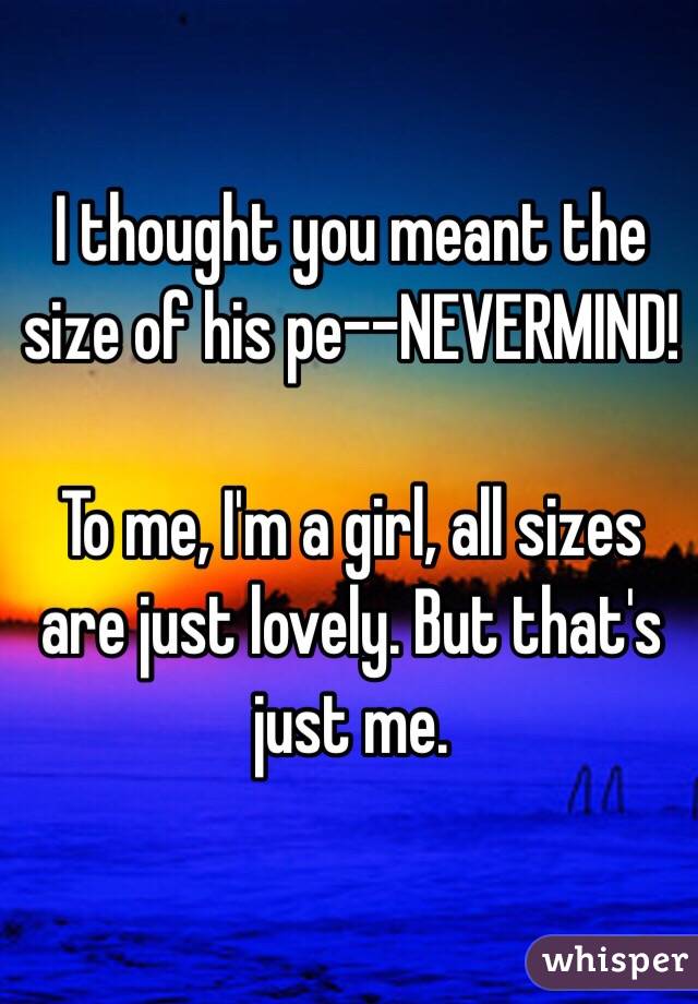 I thought you meant the size of his pe--NEVERMIND! 

To me, I'm a girl, all sizes are just lovely. But that's just me.