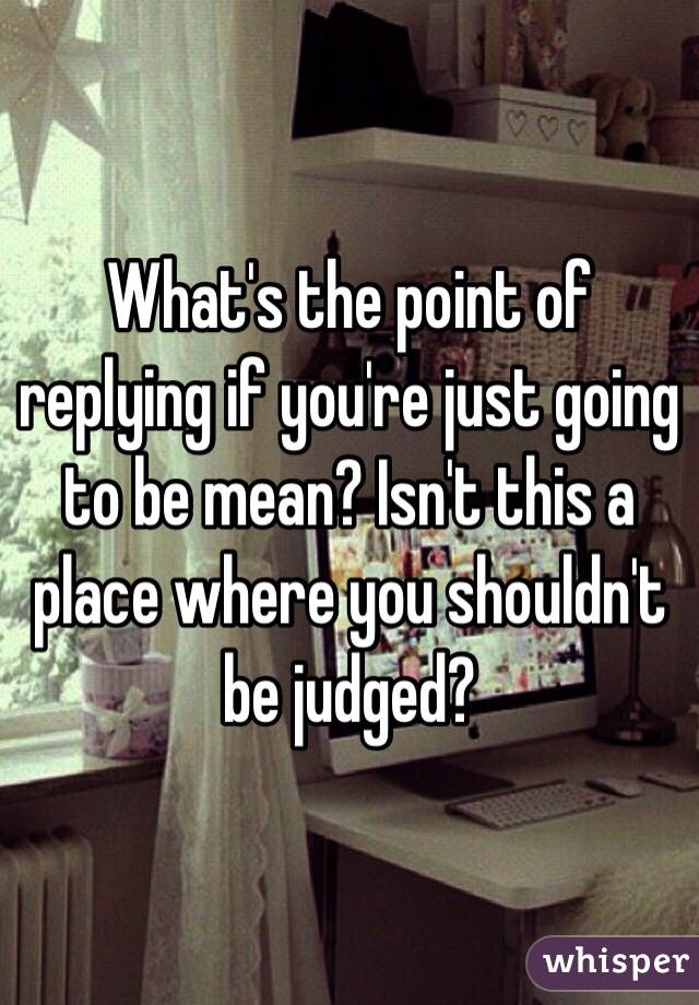 What's the point of replying if you're just going to be mean? Isn't this a place where you shouldn't be judged? 