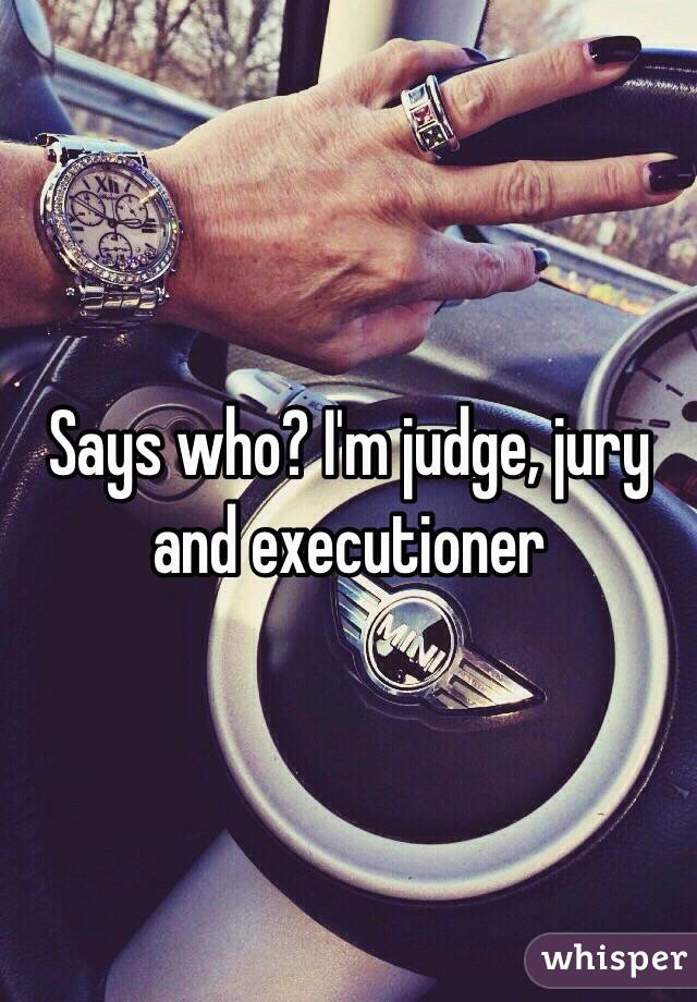 Says who? I'm judge, jury and executioner 