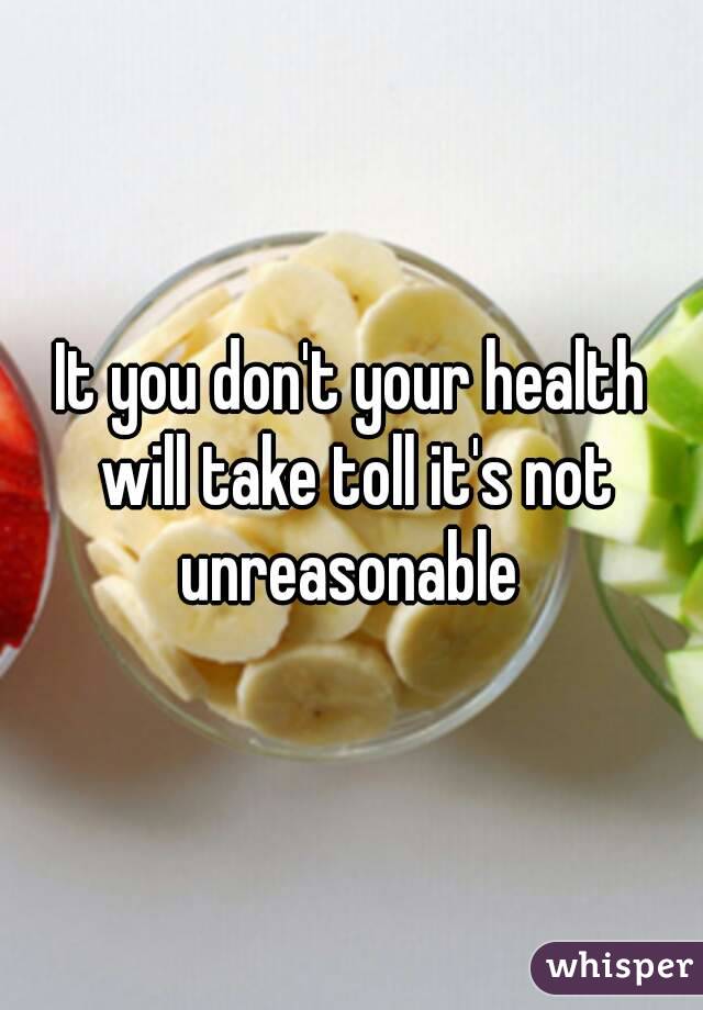 It you don't your health will take toll it's not unreasonable 