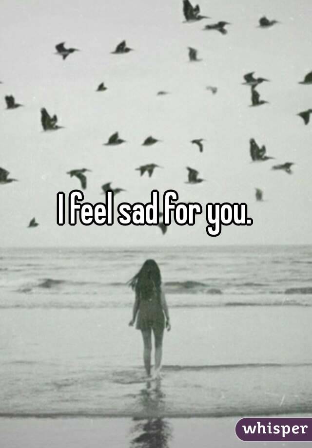 I feel sad for you.
