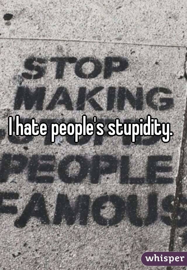 I hate people's stupidity. 