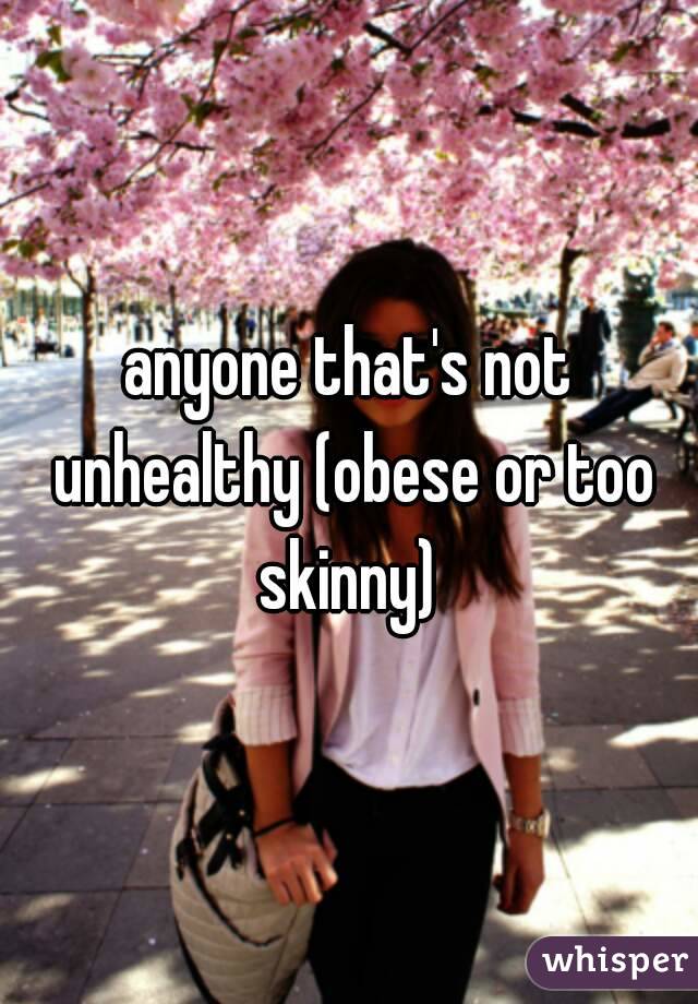 anyone that's not unhealthy (obese or too skinny) 