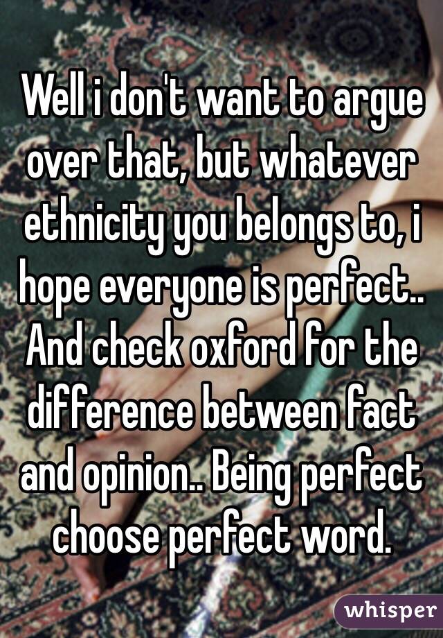 Well i don't want to argue over that, but whatever ethnicity you belongs to, i hope everyone is perfect.. And check oxford for the difference between fact and opinion.. Being perfect choose perfect word.