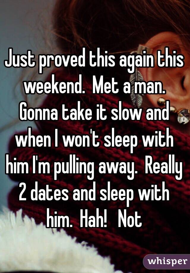 Just proved this again this weekend.  Met a man. Gonna take it slow and when I won't sleep with him I'm pulling away.  Really 2 dates and sleep with him.  Hah!   Not