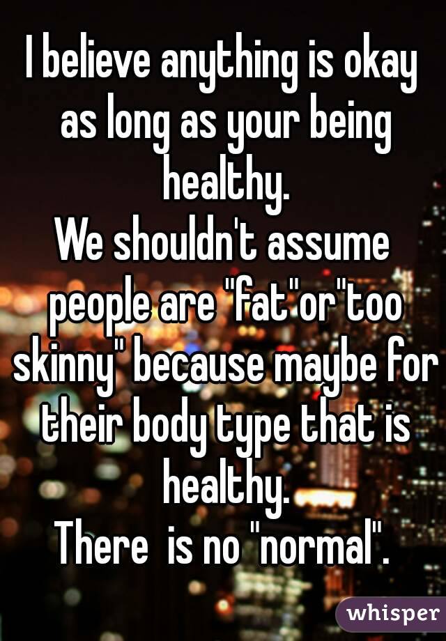 I believe anything is okay as long as your being healthy.
We shouldn't assume people are "fat"or"too skinny" because maybe for their body type that is healthy.
There  is no "normal".