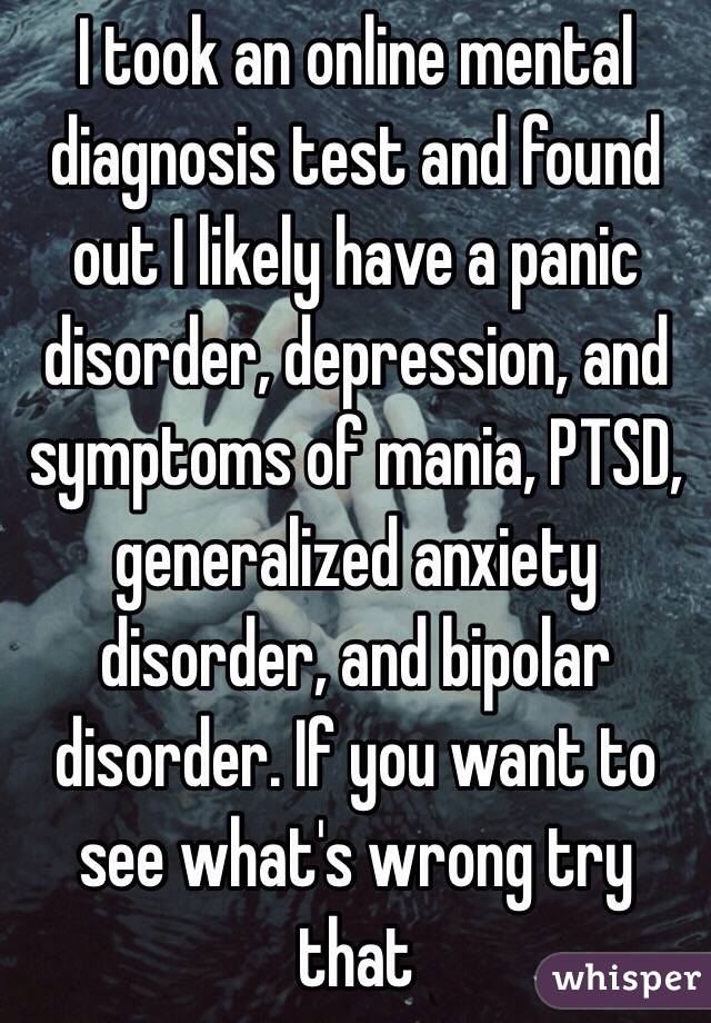 I took an online mental diagnosis test and found out I likely have a panic disorder, depression, and symptoms of mania, PTSD, generalized anxiety disorder, and bipolar disorder. If you want to see what's wrong try that