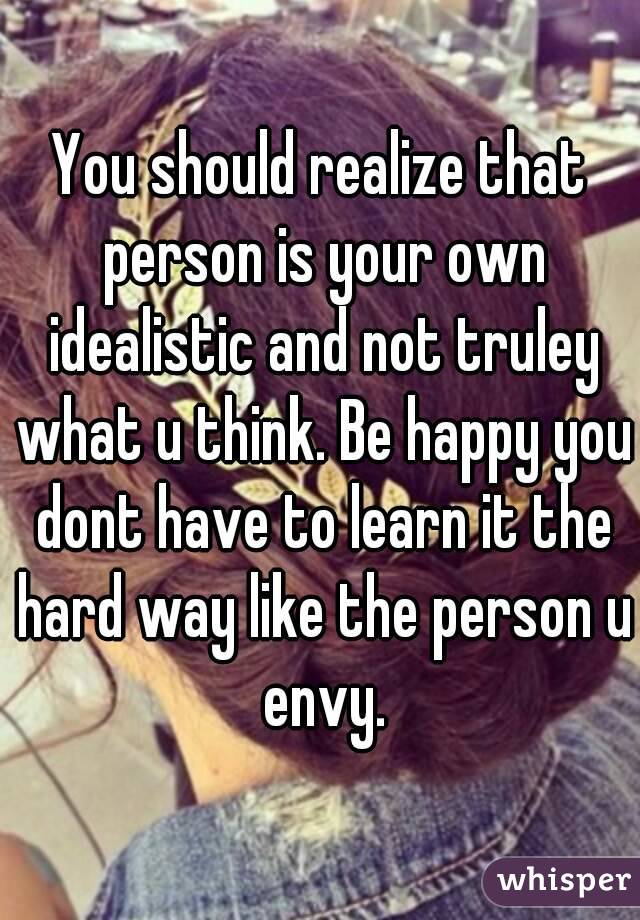 You should realize that person is your own idealistic and not truley what u think. Be happy you dont have to learn it the hard way like the person u envy.