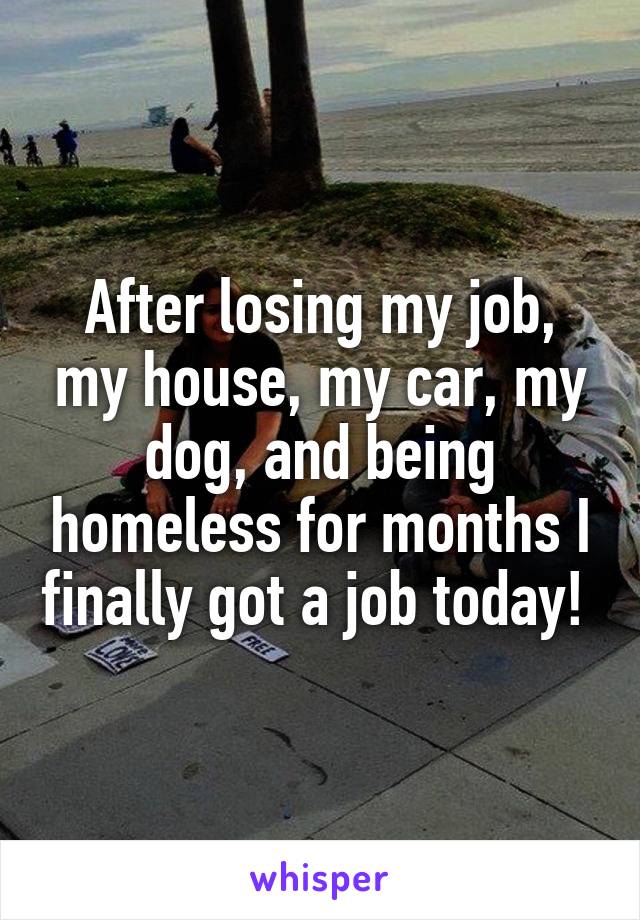 After losing my job, my house, my car, my dog, and being homeless for months I finally got a job today! 