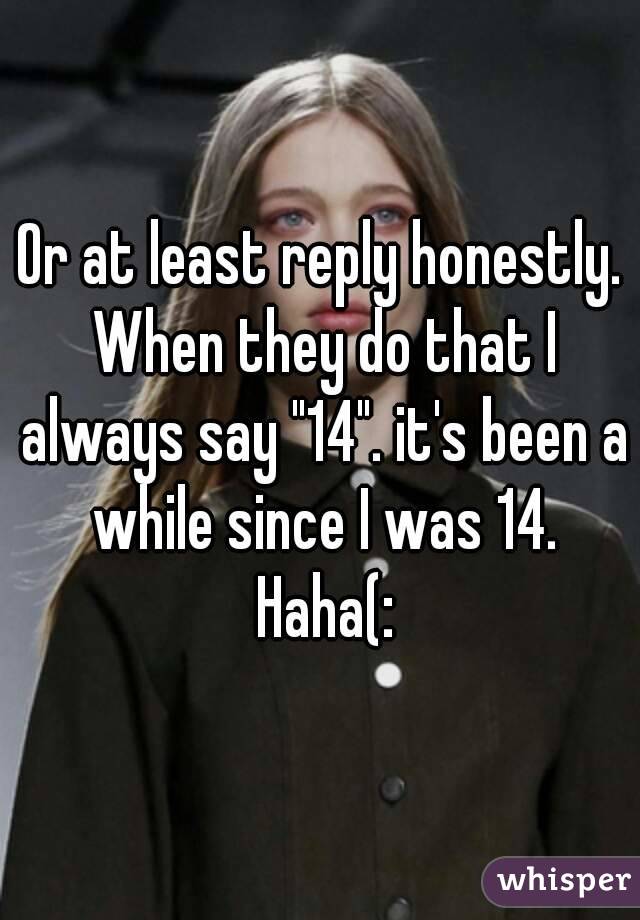 Or at least reply honestly. When they do that I always say "14". it's been a while since I was 14. Haha(: