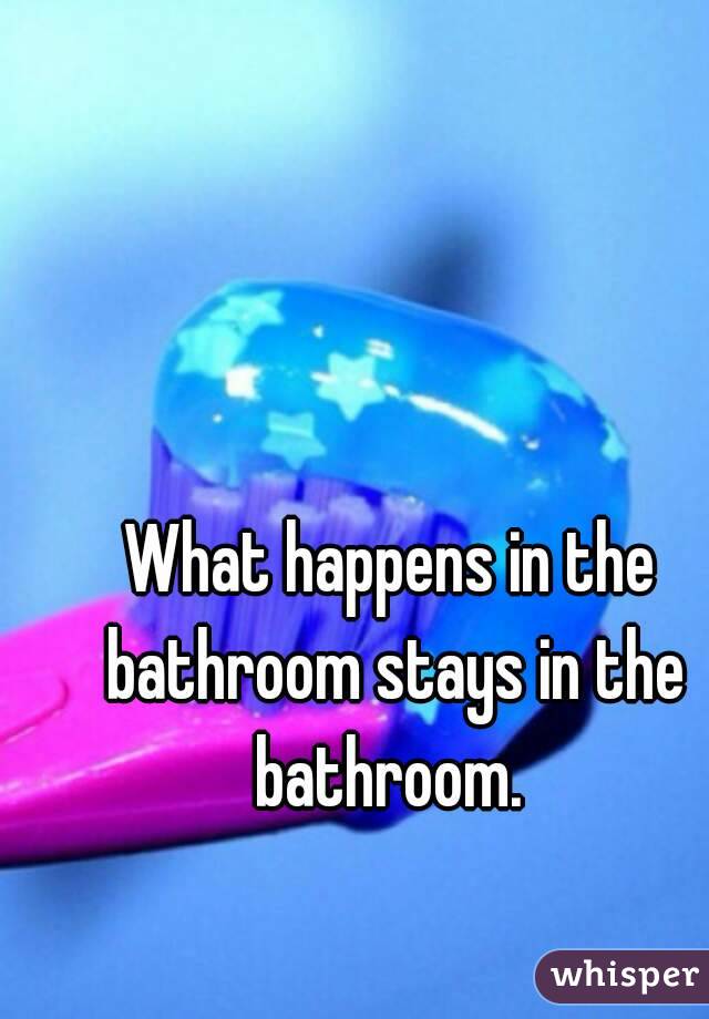 What happens in the bathroom stays in the bathroom. 
