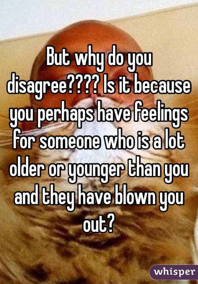 But why do you disagree???? Is it because you perhaps have feelings for someone who is a lot older or younger than you and they have blown you out? 