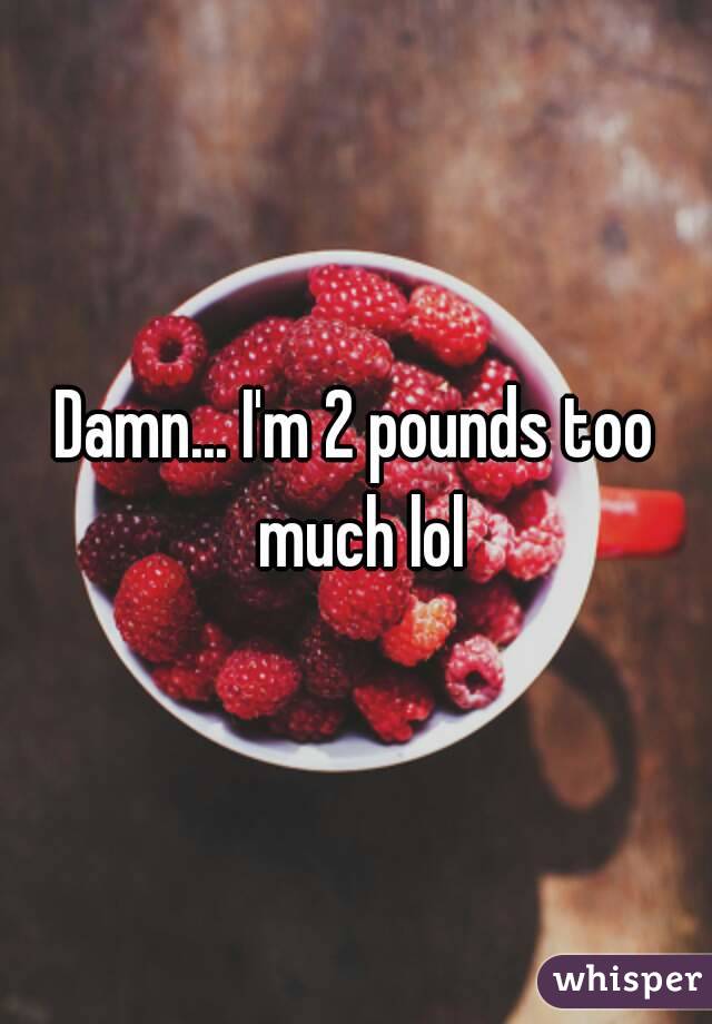 Damn... I'm 2 pounds too much lol