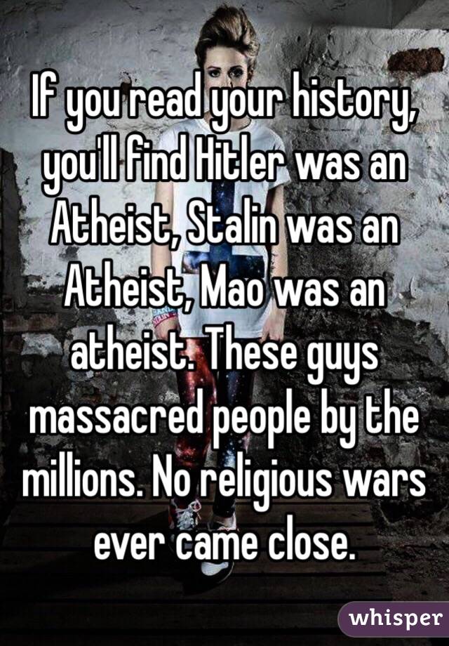 If you read your history, you'll find Hitler was an Atheist, Stalin was an Atheist, Mao was an atheist. These guys massacred people by the millions. No religious wars ever came close. 