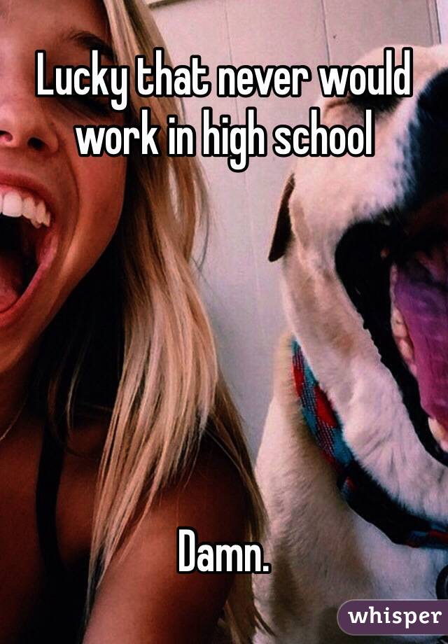 Lucky that never would work in high school






Damn. 