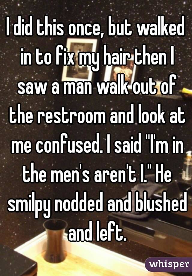 I did this once, but walked in to fix my hair then I saw a man walk out of the restroom and look at me confused. I said "I'm in the men's aren't I." He smilpy nodded and blushed and left.