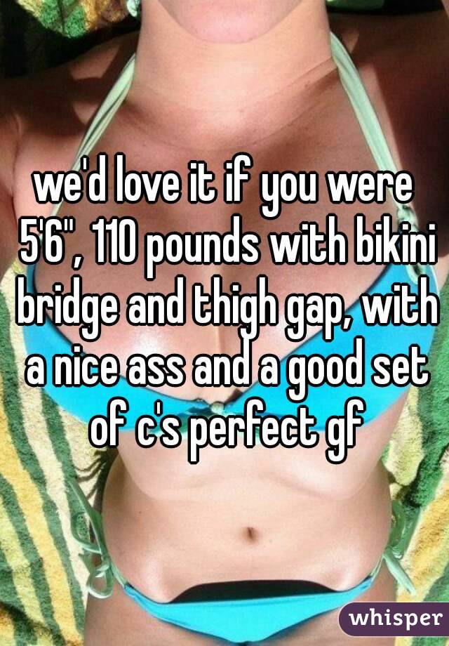 we'd love it if you were 5'6", 110 pounds with bikini bridge and thigh gap, with a nice ass and a good set of c's perfect gf