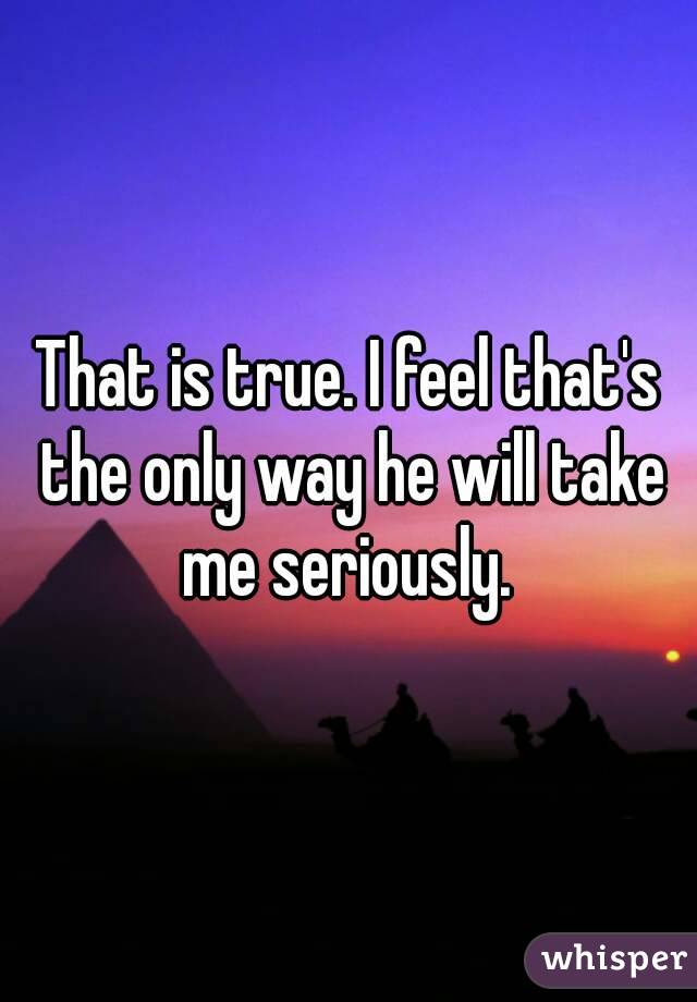 That is true. I feel that's the only way he will take me seriously. 