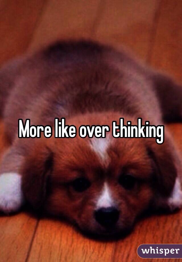 More like over thinking