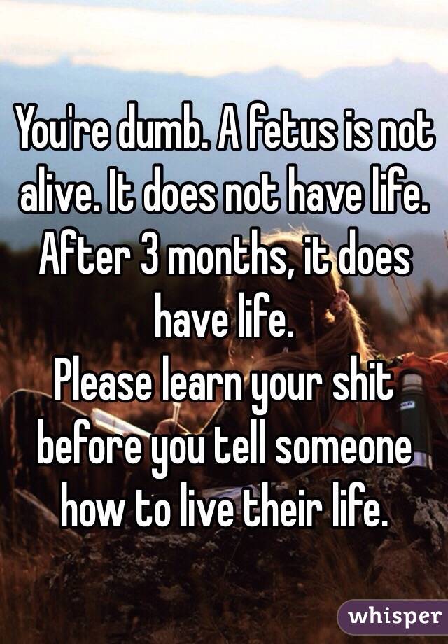 You're dumb. A fetus is not alive. It does not have life. After 3 months, it does have life. 
Please learn your shit before you tell someone how to live their life. 