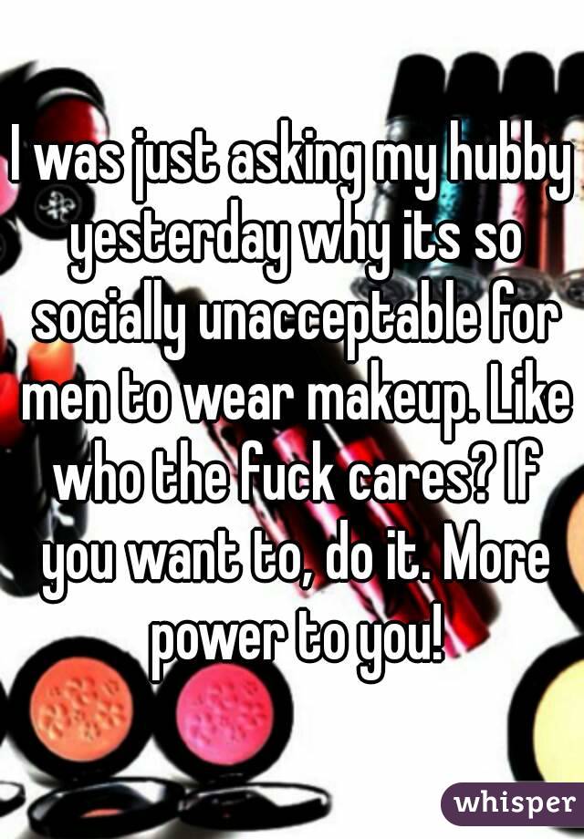 I was just asking my hubby yesterday why its so socially unacceptable for men to wear makeup. Like who the fuck cares? If you want to, do it. More power to you!