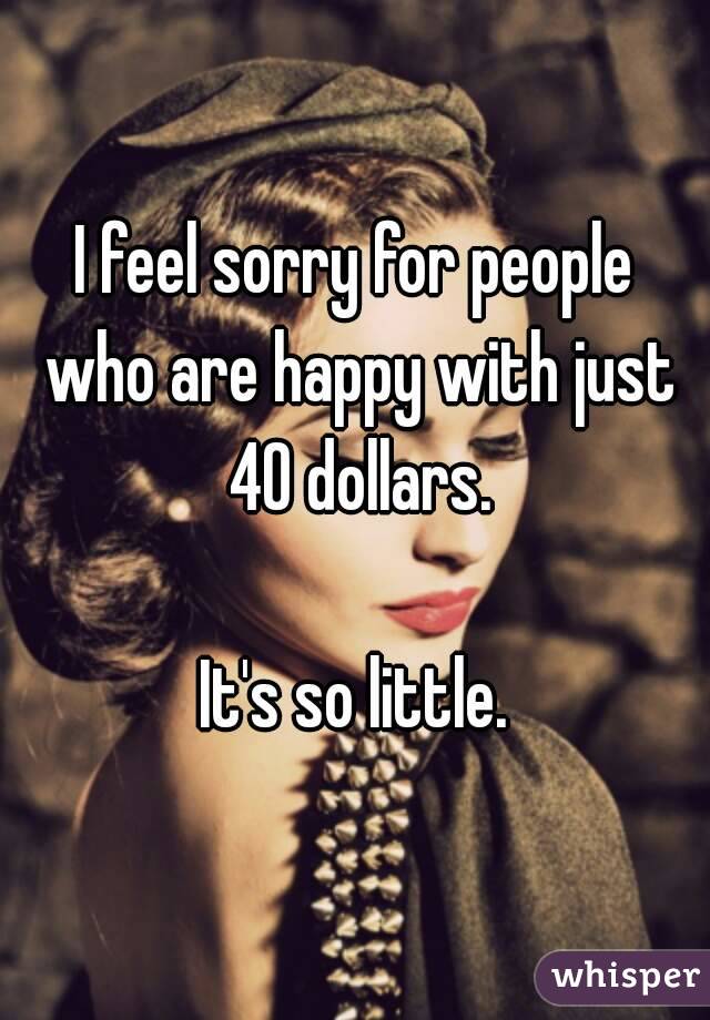 I feel sorry for people who are happy with just 40 dollars.

It's so little.